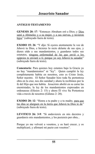 Jesucristo Sanador
ANTIGUO TESTAMENTO
GENESIS 20: 17: “Entonces Abraham oró a Dios; y Dios
sanó a Abimelec y a su mujer, y a sus siervas, y tuvieron
hijos” (subrayado fuera de texto).
EXODO 15: 26: “Y dijo: Si oyeres atentamente la voz de
Jehová tu Dios, e hicieres lo recto delante de sus ojos, y
dieres oído a sus mandamientos, y guardares todos sus
estatutos, ninguna enfermedad de las que envié a los
egipcios te enviaré a ti; porque yo soy Jehová tu sanador”
(subrayado fuera de texto).
Comentario: Para quienes hoy estamos bajo la Gracia ya
no hay “mandamientos” ni “ley”. Quien cumplió la ley
completamente habita en nosotros, esto es Cristo Jesús,
Señor nuestro. El Señor Sanador hizo toda Su portentosa
obra en la cruz, nos dio sanidad y ahora la recibimos por la
fe del Hijo que nos habita. Jesucristo abolió en su carne las
enemistades, la ley de los mandamientos expresados en
ordenanzas (Efesios 2: 15) y ahora Él vive Su Portentosa
vida a través de nosotros (Gálatas 2: 20).
EXODO 20: 12: “Honra a tu padre y a tu madre, para que
tus días se alarguen en la tierra que Jehová tu Dios te da”
(subrayado fuera de texto).
LEVITICO 26: 3-9: “Si anduviereis en mis decretos y
guardareis mis mandamientos, y los pusiereis por obra...
Porque yo me volveré a vosotros, y os haré crecer, y os
multiplicaré, y afirmaré mi pacto con vosotros”.
55
 