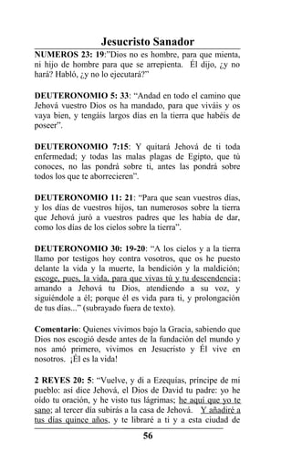 Jesucristo Sanador
NUMEROS 23: 19:”Dios no es hombre, para que mienta,
ni hijo de hombre para que se arrepienta. Él dijo, ¿y no
hará? Habló, ¿y no lo ejecutará?”
DEUTERONOMIO 5: 33: “Andad en todo el camino que
Jehová vuestro Dios os ha mandado, para que viváis y os
vaya bien, y tengáis largos días en la tierra que habéis de
poseer”.
DEUTERONOMIO 7:15: Y quitará Jehová de ti toda
enfermedad; y todas las malas plagas de Egipto, que tú
conoces, no las pondrá sobre ti, antes las pondrá sobre
todos los que te aborrecieren”.
DEUTERONOMIO 11: 21: “Para que sean vuestros días,
y los días de vuestros hijos, tan numerosos sobre la tierra
que Jehová juró a vuestros padres que les había de dar,
como los días de los cielos sobre la tierra”.
DEUTERONOMIO 30: 19-20: “A los cielos y a la tierra
llamo por testigos hoy contra vosotros, que os he puesto
delante la vida y la muerte, la bendición y la maldición;
escoge, pues, la vida, para que vivas tú y tu descendencia;
amando a Jehová tu Dios, atendiendo a su voz, y
siguiéndole a él; porque él es vida para ti, y prolongación
de tus días...” (subrayado fuera de texto).
Comentario: Quienes vivimos bajo la Gracia, sabiendo que
Dios nos escogió desde antes de la fundación del mundo y
nos amó primero, vivimos en Jesucristo y Él vive en
nosotros. ¡Él es la vida!
2 REYES 20: 5: “Vuelve, y di a Ezequías, príncipe de mi
pueblo: así dice Jehová, el Dios de David tu padre: yo he
oído tu oración, y he visto tus lágrimas; he aquí que yo te
sano; al tercer día subirás a la casa de Jehová. Y añadiré a
tus días quince años, y te libraré a ti y a esta ciudad de
56
 