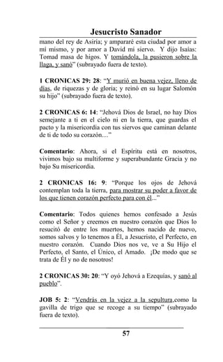 Jesucristo Sanador
mano del rey de Asiria; y ampararé esta ciudad por amor a
mí mismo, y por amor a David mi siervo. Y dijo Isaías:
Tomad masa de higos. Y tomándola, la pusieron sobre la
llaga, y sanó” (subrayado fuera de texto).
1 CRONICAS 29: 28: “Y murió en buena vejez, lleno de
días, de riquezas y de gloria; y reinó en su lugar Salomón
su hijo” (subrayado fuera de texto).
2 CRONICAS 6: 14: “Jehová Dios de Israel, no hay Dios
semejante a ti en el cielo ni en la tierra, que guardas el
pacto y la misericordia con tus siervos que caminan delante
de ti de todo su corazón…”
Comentario: Ahora, si el Espíritu está en nosotros,
vivimos bajo su multiforme y superabundante Gracia y no
bajo Su misericordia.
2 CRONICAS 16: 9: “Porque los ojos de Jehová
contemplan toda la tierra, para mostrar su poder a favor de
los que tienen corazón perfecto para con él...”
Comentario: Todos quienes hemos confesado a Jesús
como el Señor y creemos en nuestro corazón que Dios lo
resucitó de entre los muertos, hemos nacido de nuevo,
somos salvos y lo tenemos a Él, a Jesucristo, el Perfecto, en
nuestro corazón. Cuando Dios nos ve, ve a Su Hijo el
Perfecto, el Santo, el Único, el Amado. ¡De modo que se
trata de Él y no de nosotros!
2 CRONICAS 30: 20: “Y oyó Jehová a Ezequías, y sanó al
pueblo”.
JOB 5: 2: “Vendrás en la vejez a la sepultura,como la
gavilla de trigo que se recoge a su tiempo” (subrayado
fuera de texto).
57
 