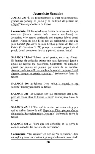 Jesucristo Sanador
JOB 37: 23: “Él es Todopoderoso, al cual no alcanzamos,
grande en poder;y en juicio y en multitud de justicia no
afligirá” (subrayado fuera de texto).
Comentario: El Todopoderoso habita en nosotros los que
creemos (hemos puesto toda nuestra confianza) en
Jesucristo y lo hemos confesado con nuestros labios como
Señor. Ahora no sólo Él no nos es inalcanzable sino que
¡nos habita! ¡Nosotros fuimos hechos justicia de Dios en
Cristo (2 Corintios 5: 21) porque Jesucristo pagó todo el
precio de mi pecado en la cruz y por eso somos justos!
SALMOS 23:1-4:“Jehová es mi pastor; nada me faltará.
En lugares de delicados pastos me hará descansar; junto a
aguas de reposo me pastoreará. Confortará mi alma;me
guiará por sendas de justicia por amor de su nombre.
Aunque ande en valle de sombra de muerte,no temeré mal
alguno, porque tú estarás conmigo..” (subrayado fuera de
texto).
SALMOS 30: 2:“Jehová Dios mío,a ti clamé, y me
sanaste” (subrayado fuera de texto).
SALMOS 34: 19:”Muchas son las aflicciones del justo,
pero de todas ellas le librará Jehová” (subrayado fuera de
texto).
SALMOS 42: 11:“Por qué te abates, oh alma mía,y por
qué te turbas dentro de mí? Espera en Dios; porque aún he
de alabarle, Salvación mía y Dios mío” (subrayado fuera de
texto).
SALMOS 67: 2: “Para que sea conocido en la tierra tu
camino,en todas las naciones tu salvación”.
Comentario: “Tu sanidad” en vez de “tu salvación”, dice
en ingles y en otras versiones, pero ya habíamos comentado
58
 