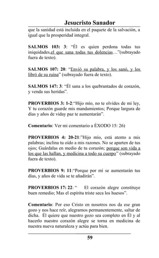 Jesucristo Sanador
que la sanidad está incluida en el paquete de la salvación, a
igual que la prosperidad integral.
SALMOS 103: 3: “Él es quien perdona todas tus
iniquidades,el que sana todas tus dolencias…”(subrayado
fuera de texto).
SALMOS 107: 20: “Envió su palabra, y los sanó, y los
libró de su ruina” (subrayado fuera de texto).
SALMOS 147: 3: “Él sana a los quebrantados de corazón,
y venda sus heridas”.
PROVERBIOS 3: 1-2:“Hijo mío, no te olvides de mi ley,
Y tu corazón guarde mis mandamientos; Porque largura de
días y años de viday paz te aumentarán”.
Comentario: Ver mi comentario a ÉXODO 15: 26)
PROVERBIOS 4: 20-21:”Hijo mío, está atento a mis
palabras; inclina tu oído a mis razones. No se aparten de tus
ojos; Guárdalas en medio de tu corazón; porque son vida a
los que las hallan, y medicina a todo su cuerpo” (subrayado
fuera de texto).
PROVERBIOS 9: 11:“Porque por mí se aumentarán tus
días, y años de vida se te añadirán”.
PROVERBIOS 17: 22: “ El corazón alegre constituye
buen remedio; Mas el espíritu triste seca los huesos”.
Comentario: Por eso Cristo en nosotros nos da ese gran
gozo y nos hace reír, alegrarnos permanentemente, saltar de
dicha. Él quiere que nuestro gozo sea completo en Él y al
hacerlo nuestro corazón alegre se torna en medicina de
nuestra nueva naturaleza y actúa para bien.
59
 