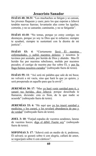 Jesucristo Sanador
ISAÍAS 40: 30-31: “Los muchachos se fatigan y se cansan,
los jóvenes flaquean y caen; pero los que esperan a Jehová
tendrán nuevas fuerzas; levantarán alas como las águilas;
correrán, y no se cansarán; caminarán, y no se fatigarán”.
ISAÍAS 41:10: “No temas, porque yo estoy contigo; no
desmayes, porque yo soy tu Dios que te esfuerzo; siempre
te ayudaré, siempre te sustentaré con la diestra de mi
justicia”.
ISAÍAS 53: 4: “Ciertamente llevó Él nuestras
enfermedades, y sufrió nuestros dolores; y nosotros le
tuvimos por azotado, por herido de Dios y abatido. Mas Él
herido fue por nuestras rebeliones, molido por nuestros
pecados; el castigo de nuestra paz fue sobre Él, y por Su
llaga fuimos nosotros curados” (subrayado fuera de texto).
ISAÍAS 55: 11: “Así será mi palabra que sale de mi boca;
no volverá a mí vacía, sino que hará lo que yo quiero, y
será prosperada en aquello para que la envié”.
JEREMÍAS 30: 17: “Mas yo haré venir sanidad para ti, y
sanaré tus heridas, dice Jehová; porque desechada te
llamaron, diciendo: esta es Sion, de la que nadie se
acuerda” (subrayado fuera de texto).
JEREMÍAS 33: 6: “He aquí que yo les traeré sanidad y
medicina; y los curaré, y les revelaré abundancia de paz y
de verdad” (subrayado fuera de texto).
JOEL 3: 10: “Forjad espadas de vuestros azadones, lanzas
de vuestras hoces; diga el débil: Fuerte soy” (subrayado
fuera de texto).
SOFONIAS 3: 17: “Jehová está en medio de ti, poderoso,
Él salvará; se gozará sobre ti con alegría, callará de amor,
se regocijará sobre ti con cánticos”.
60
 
