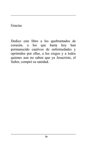 Gracias
Dedico este libro a los quebrantados de
corazón, a los que hasta hoy han
permanecido cautivos de enfermedades y
oprimidos por ellas, a los ciegos y a todos
quienes aun no saben que ya Jesucristo, el
Señor, compró su sanidad.
iv
 