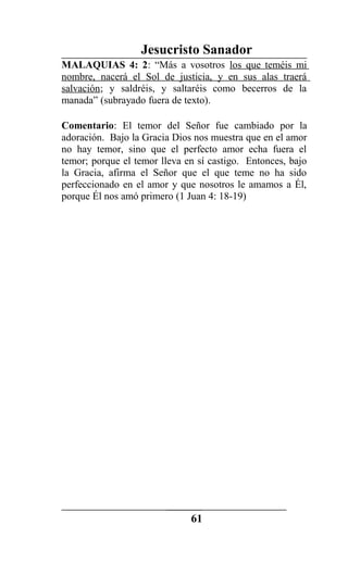Jesucristo Sanador
MALAQUIAS 4: 2: “Más a vosotros los que teméis mi
nombre, nacerá el Sol de justicia, y en sus alas traerá
salvación; y saldréis, y saltaréis como becerros de la
manada” (subrayado fuera de texto).
Comentario: El temor del Señor fue cambiado por la
adoración. Bajo la Gracia Dios nos muestra que en el amor
no hay temor, sino que el perfecto amor echa fuera el
temor; porque el temor lleva en sí castigo. Entonces, bajo
la Gracia, afirma el Señor que el que teme no ha sido
perfeccionado en el amor y que nosotros le amamos a Él,
porque Él nos amó primero (1 Juan 4: 18-19)
61
 