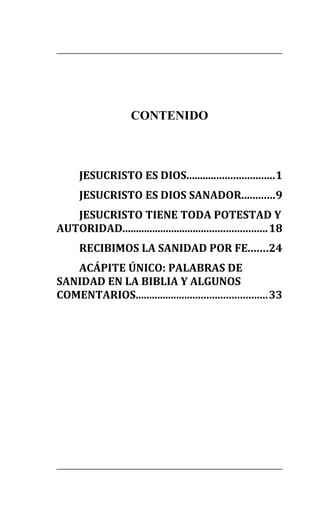 CONTENIDO
JESUCRISTO ES DIOS................................1
JESUCRISTO ES DIOS SANADOR............9
JESUCRISTO TIENE TODA POTESTAD Y
AUTORIDAD.....................................................18
RECIBIMOS LA SANIDAD POR FE.......24
ACÁPITE ÚNICO: PALABRAS DE
SANIDAD EN LA BIBLIA Y ALGUNOS
COMENTARIOS................................................33
 