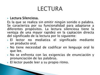  Lectura Silenciosa.
Es la que se realiza sin emitir ningún sonido o palabra.
Se caracteriza por su funcionalidad para adaptarse a
diferentes propósitos. La lectura silenciosa tiene la
ventaja de una mayor rapidez en la captación directa
del significado de la lectura por lo siguiente:
 El lector no mediatiza el significado mediante
un producto oral.
 No tiene necesidad de codificar en lenguaje oral lo
que lee.
 No se enfrenta con las exigencias de enunciación y
pronunciación de las palabras.
 El lector puede leer a su propio ritmo.
 