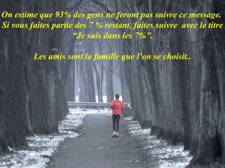 On estime que 93% des gens ne feront pas suivre ce message.
Si vous faites partie des 7 % restant, faites suivre avec le titre
                     “Je suis dans les 7%”.

         Les amis sont la famille que l’on se choisit..
 