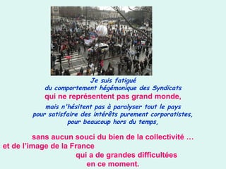Je suis fatigué
du comportement hégémonique des Syndicats
qui ne représentent pas grand monde,
mais n'hésitent pas à paralyser tout le pays
pour satisfaire des intérêts purement corporatistes,
pour beaucoup hors du temps,
sans aucun souci du bien de la collectivité …
et de l’image de la France
qui a de grandes difficultées
en ce moment.
 