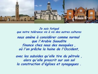 Je suis fatigué
que notre tolérance vis à vis des autres cultures
nous amène à considérer comme normal
que l'Arabie Saoudite
finance chez nous des mosquées ,
où l'on prêche la haine de l'Occident,
avec les subsides qu'elle tire du pétrole ,
alors qu'elle proscrit sur son sol
la construction d'églises et synagogues .
 