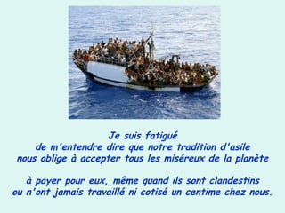 Je suis fatigué
de m'entendre dire que notre tradition d'asile
nous oblige à accepter tous les miséreux de la planète
à payer pour eux, même quand ils sont clandestins
ou n'ont jamais travaillé ni cotisé un centime chez nous.
 