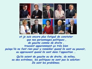 et je suis encore plus fatigué de constater
que nos personnages politiques ,
de gauche comme de droite ,
trouvent apparemment ça très bien
puisqu'ils ne font rien pour y remédier quand ils sont au pouvoir,
ou approuvent quand ils sont dans l'opposition ..
Qu’ils soient de gauche ou de droite, du milieu,
ou des extrèmes, les politiques ne sont pas la solution:
Ils sont les problèmes.
 