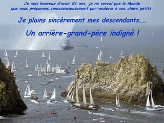 Je suis heureux d’avoir 81 ans, je ne verrai pas le Monde
que nous préparons consciencieusement par veulerie à nos chers petits.
Je plains sincèrement mes descendants……
Un arrière-grand-père indigné !
 