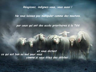 Réagissez, indignez-vous, vous aussi !
Ne vous laissez pas manipuler comme des moutons,
par ceux qui ont des accès prioritaires à la Télé
et vous dictent
ce qui est bon ou mal pour vous
comme si vous étiez des débiles
 
