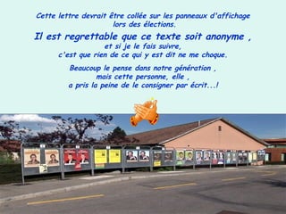 Cette lettre devrait être collée sur les panneaux d'affichage
lors des élections.
Il est regrettable que ce texte soit anonyme ,
et si je le fais suivre,
c'est que rien de ce qui y est dit ne me choque.
Beaucoup le pense dans notre génération ,
mais cette personne, elle ,
a pris la peine de le consigner par écrit...!
 