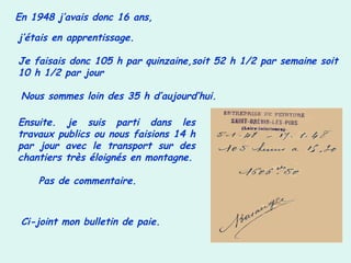 En 1948 j’avais donc 16 ans,
j’étais en apprentissage.
Je faisais donc 105 h par quinzaine,soit 52 h 1/2 par semaine soit
10 h 1/2 par jour
Nous sommes loin des 35 h d’aujourd’hui.
Ensuite. je suis parti dans les
travaux publics ou nous faisions 14 h
par jour avec le transport sur des
chantiers très éloignés en montagne.
Pas de commentaire.
Ci-joint mon bulletin de paie.
 