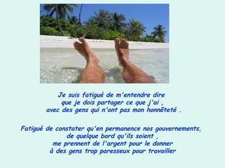 Je suis fatigué de m'entendre dire
que je dois partager ce que j'ai ,
avec des gens qui n'ont pas mon honnêteté .
Fatigué de constater qu'en permanence nos gouvernements,
de quelque bord qu'ils soient ,
me prennent de l'argent pour le donner
à des gens trop paresseux pour travailler
 