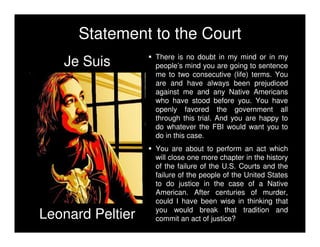 Je Suis
Leonard Peltier
Statement to the Court
There is no doubt in my mind or in my
people’s mind you are going to sentence
me to two consecutive (life) terms. You
are and have always been prejudiced
against me and any Native Americans
who have stood before you. You have
openly favored the government all
through this trial. And you are happy to
do whatever the FBI would want you to
do in this case.
You are about to perform an act which
will close one more chapter in the history
of the failure of the U.S. Courts and the
failure of the people of the United States
to do justice in the case of a Native
American. After centuries of murder,
could I have been wise in thinking that
you would break that tradition and
commit an act of justice?
 