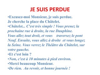 JE SUIS PERDUE
•Excusez-moi Monsieur, je suis perdue.
Je cherche la place du Châtelet.
•Châtelet... C'est très simple ! Vo...