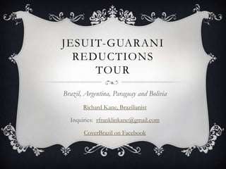 JESUIT-GUARANI
  REDUCTIONS
     TOUR
Brazil, Argentina, Paraguay and Bolivia
       Richard Kane, Brazilianist

  Inquiries: rfranklinkane@gmail.com

       CoverBrazil on Facebook
 