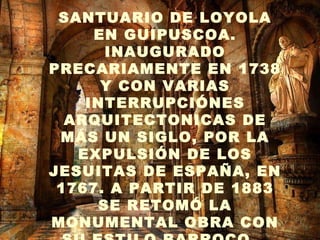 . SANTUARIO DE LOYOLA EN GUIPUSCOA. INAUGURADO PRECARIAMENTE EN 1738 Y CON VARIAS INTERRUPCIÓNES ARQUITECTONICAS DE MÁS UN SIGLO, POR LA EXPULSIÓN DE LOS JESUITAS DE ESPAÑA, EN 1767. A PARTIR DE 1883 SE RETOMÓ LA MONUMENTAL OBRA CON SU ESTILO BARROCO   