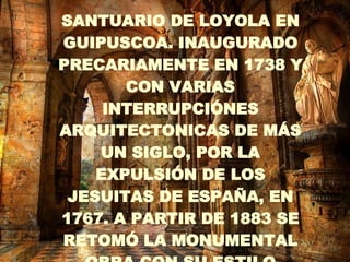 . SANTUARIO DE LOYOLA EN GUIPUSCOA. INAUGURADO PRECARIAMENTE EN 1738 Y CON VARIAS INTERRUPCIÓNES ARQUITECTONICAS DE MÁS UN SIGLO, POR LA EXPULSIÓN DE LOS JESUITAS DE ESPAÑA, EN 1767. A PARTIR DE 1883 SE RETOMÓ LA MONUMENTAL OBRA CON SU ESTILO BARROCO   