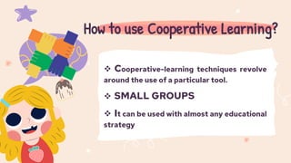  Cooperative-learning techniques revolve
around the use of a particular tool.
 SMALL GROUPS
 It can be used with almost any educational
strategy
How to use Cooperative Learning?
 