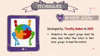 TECHNIQUES
REVERSE JIGSAW
04
Developed by: Timothy Hedeen in 2003
 Students in the expert groups teach the
whole class rather than return to their
home groups to teach the content.
 