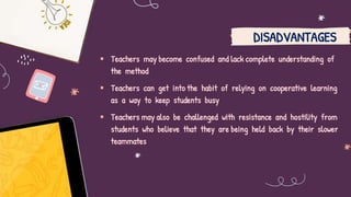  Teachers may become confused and lack complete understanding of
the method
 Teachers can get into the habit of relying on cooperative learning
as a way to keep students busy
 Teachers may also be challenged with resistance and hostility from
students who believe that they are being held back by their slower
teammates
DISADVANTAGES
 