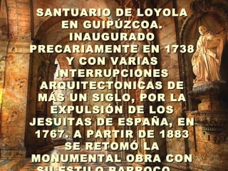 . SANTUARIO DE LOYOLA EN GUIPÚZCOA. INAUGURADO PRECARIAMENTE EN 1738 Y CON VARIAS INTERRUPCIONES ARQUITECTONICAS DE MÁS UN SIGLO, POR LA EXPULSIÓN DE LOS JESUITAS DE ESPAÑA, EN 1767. A PARTIR DE 1883 SE RETOMÓ LA MONUMENTAL OBRA CON SU ESTILO BARROCO.   