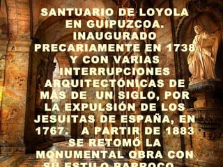 . SANTUARIO DE LOYOLA EN GUIPUZCOA. INAUGURADO PRECARIAMENTE EN 1738 Y CON VARIAS INTERRUPCIONES ARQUITECTÓNICAS DE MÁS DE  UN SIGLO, POR LA EXPULSIÓN DE LOS JESUITAS DE ESPAÑA, EN 1767.  A PARTIR DE 1883 SE RETOMÓ LA MONUMENTAL OBRA CON SU ESTILO BARROCO   