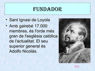 FuNdadOR
• Sant Ignasi de Loyola
• Amb gairebé 17.000
  membres, és l'orde més
  gran de l'església catòlica
  de l'actualitat. El seu
  superior general és
  Adolfo Nicolás.


                                PLP
 