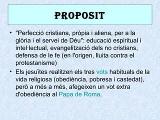 PROPOSIt
• "Perfecció cristiana, pròpia i aliena, per a la
  glòria i el servei de Déu": educació espiritual i
  intel·lectual, evangelització dels no cristians,
  defensa de le fe (en l'origen, lluita contra el
  protestanisme)
• Els jesuïtes realitzen els tres vots habituals de la
  vida religiosa (obediència, pobresa i castedat),
  però a més a més, afegeixen un vot extra
  d'obediència al Papa de Roma.
 