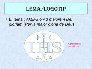 LEma/LOGOtIP
• El lema : AMDG o Ad maiorem Dei
  gloriam (Per la major glòria de Déu)



                                  Abreviatura
                                  de JESUS
 
