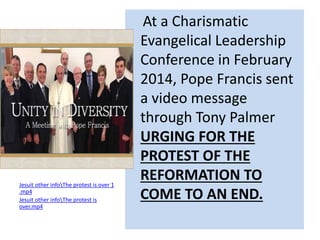 Jesuit other infoThe protest is over 1 
.mp4 
Jesuit other infoThe protest is 
over.mp4 
At a Charismatic 
Evangelical Leadership 
Conference in February 
2014, Pope Francis sent 
a video message 
through Tony Palmer 
URGING FOR THE 
PROTEST OF THE 
REFORMATION TO 
COME TO AN END. 
 