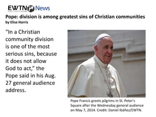 Pope: division is among greatest sins of Christian communities 
by Elise Harris 
“In a Christian 
community division 
is one of the most 
serious sins, because 
it does not allow 
God to act,” the 
Pope said in his Aug. 
27 general audience 
address. 
Pope Francis greets pilgrims in St. Peter's 
Square after the Wednesday general audience 
on May 7, 2014. Credit: Daniel Ibáñez/EWTN. 
 