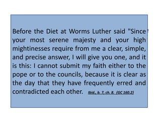 Luther declared: "What I am doing will not be 
effected by the prudence of man, but by the 
counsel of God. If the work be of God, who 
shall stop it? If it be not, who shall forward 
it? Not my will, not theirs, not ours, but thy 
will, holy Father who art in Heaven!" 
Before the Diet at Worms Luther said "Since 
your most serene majesty and your high 
mightinesses require from me a clear, simple, 
and precise answer, I will give you one, and it 
is this: I cannot submit my faith either to the 
pope or to the councils, because it is clear as 
the day that they have frequently erred and 
contradicted each other. Ibid., b. 7, ch. 8. {GC 160.2} 
{GC88 131.1} 
 