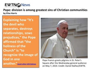 Pope: division is among greatest sins of Christian communities 
by Elise Harris 
“In a Christian 
community division 
is one of the most 
serious sins, because 
it does not allow 
God to act,” the 
Pope said in his Aug. 
27 general audience 
address. 
Pope Francis greets pilgrims in St. Peter's 
Square after the Wednesday general audience 
on May 7, 2014. Credit: Daniel Ibáñez/EWTN. 
Explaining how “It's 
the devil who 
separates, destroys 
relationships, sows 
prejudices,” the Pope 
affirmed that “the 
holiness of the 
Church” is “to 
recognize the image of 
God in one 
another.”Jesuit other infoVatican 
 