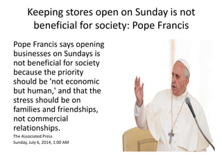 Keeping stores open on Sunday is not 
beneficial for society: Pope Francis 
Pope Francis says opening 
businesses on Sundays is 
not beneficial for society 
because the priority 
should be 'not economic 
but human,' and that the 
stress should be on 
families and friendships, 
not commercial 
relationships. 
The Associated Press 
Sunday, July 6, 2014, 1:00 AM 
 