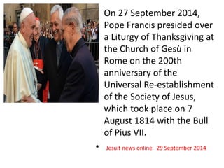 • On 27 September 2014, 
Pope Francis presided over 
a Liturgy of Thanksgiving at 
the Church of Gesù in 
Rome on the 200th 
anniversary of the 
Universal Re-establishment 
of the Society of Jesus, 
which took place on 7 
August 1814 with the Bull 
of Pius VII. 
• Jesuit news online 29 September 2014 
 