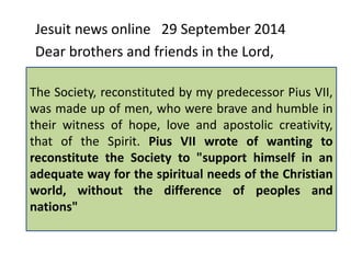 Jesuit news online 29 September 2014 
Dear brothers and friends in the Lord, 
The The Society, Society reconstituted under the by name my predecessor of Jesus has Pius lived 
VII, 
was difficult made up times of men, of who persecution. were brave and During humble the 
in 
their witness of hope, love and apostolic creativity, 
leadership of Fr Lorenzo Ricci, "enemies of the 
that of the Spirit. Pius VII wrote of wanting to 
reconstitute Church succeeded the Society to in "support obtaining himself in the 
an 
adequate suppression way for of the the spiritual Society needs by my of predecessor 
the Christian 
world, Clement without XIV’’. 
the difference of peoples and 
nations" 
 