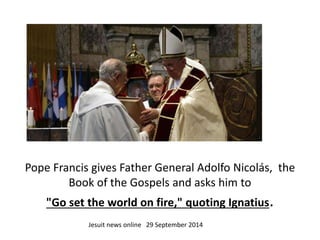 Pope Francis gives Father General Adolfo Nicolás, the 
Book of the Gospels and asks him to 
"Go set the world on fire," quoting Ignatius. 
Jesuit news online 29 September 2014 
 