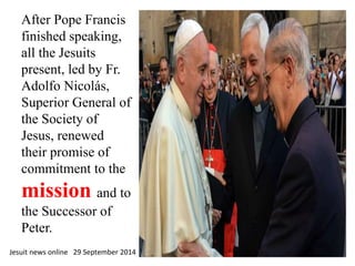 After Pope Francis 
finished speaking, 
all the Jesuits 
present, led by Fr. 
Adolfo Nicolás, 
Superior General of 
the Society of 
Jesus, renewed 
their promise of 
commitment to the 
mission and to 
the Successor of 
Peter. 
Jesuit news online 29 September 2014 
 