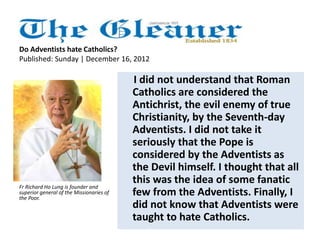 Do Adventists hate Catholics? 
Published: Sunday | December 16, 2012 
I did not understand that Roman 
Catholics are considered the 
Antichrist, the evil enemy of true 
Christianity, by the Seventh-day 
Adventists. I did not take it 
seriously that the Pope is 
considered by the Adventists as 
the Devil himself. I thought that all 
this was the idea of some fanatic 
few from the Adventists. Finally, I 
did not know that Adventists were 
taught to hate Catholics. 
Fr Richard Ho Lung is founder and 
superior general of the Missionaries of 
the Poor. 
 