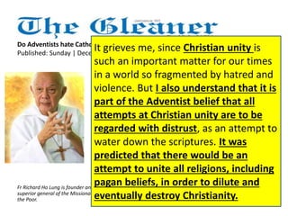 Do Adventists hate Catholics? 
Published: Sunday | December 16, 2012 It grieves me, since Christian unity is 
such an important matter for our times 
in a world so fragmented by hatred and 
violence. But I also understand that it is 
part of the Adventist belief that all 
attempts at Christian unity are to be 
regarded with distrust, as an attempt to 
water down the scriptures. It was 
predicted that there would be an 
attempt to unite all religions, including 
pagan beliefs, in order to dilute and 
eventually destroy Christianity. 
I did not understand that Roman 
Catholics are considered the 
Antichrist, the evil enemy of true 
Christianity, by the Seventh-day 
Adventists. I did not take it 
seriously that the Pope is 
considered by the Adventists as 
the Devil himself. I thought that 
all this was the idea of some 
fanatic few from the Adventists. 
Finally, I did not know that 
Adventists were taught to hate 
Catholics. Fr Richard Ho Lung is founder and 
superior general of the Missionaries of 
the Poor. 
 