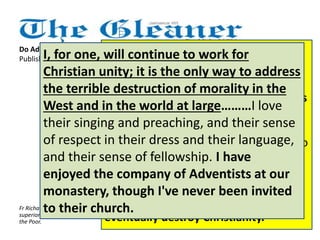 Do Adventists hate Catholics? 
Published: Sunday | December 16, 2012 It grieves me, since Christian unity is 
I, for one, will continue to work for 
Christian unity; it is the only way to address 
the terrible destruction of morality in the 
West and in the world at large………I love 
their singing and preaching, and their sense 
of respect in their dress and their language, 
and their sense of fellowship. I have 
enjoyed the company of Adventists at our 
monastery, though I've never been invited 
to their church. 
such an important matter for our times 
in a world so fragmented by hatred and 
violence. But I also understand that it is 
part of the Adventist belief that all 
attempts at Christian unity are to be 
regarded with distrust, as an attempt to 
water down the scriptures. It was 
predicted that there would be an 
attempt to unite all religions, including 
pagan beliefs, in order to dilute and 
eventually destroy Christianity. 
I did not understand that Roman 
Catholics are considered the 
Antichrist, the evil enemy of true 
Christianity, by the Seventh-day 
Adventists. I did not take it 
seriously that the Pope is 
considered by the Adventists as 
the Devil himself. I thought that 
all this was the idea of some 
fanatic few from the Adventists. 
Finally, I did not know that 
Adventists were taught to hate 
Catholics. Fr Richard Ho Lung is founder and 
superior general of the Missionaries of 
the Poor. 
 