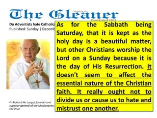 As for the Sabbath being 
Saturday, that it is kept as the 
holy day is a beautiful matter, 
but other Christians worship the 
Lord on a Sunday because it is 
the day of His Resurrection. It 
doesn't seem to affect the 
essential nature of the Christian 
faith. It really ought not to 
divide us or cause us to hate and 
mistrust one another. 
Do Adventists hate Catholics? 
Published: Sunday | December 16, 2012 
Fr Richard Ho Lung is founder and 
superior general of the Missionaries of 
the Poor. 
 