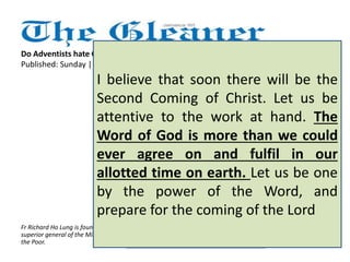 As for the Sabbath being 
Saturday, that it is kept as the 
holy day is a beautiful matter, 
but other Christians worship the 
Lord on a Sunday because it is 
the day of His Resurrection. It 
doesn't seem to affect the 
essential nature of the Christian 
faith. It really ought not to 
divide us or cause us to hate and 
mistrust one another. 
Do Adventists hate Catholics? 
Published: Sunday | December 16, 2012 
I believe that soon there will be the 
Second Coming of Christ. Let us be 
attentive to the work at hand. The 
Word of God is more than we could 
ever agree on and fulfil in our 
allotted time on earth. Let us be one 
by the power of the Word, and 
prepare for the coming of the Lord 
Fr Richard Ho Lung is founder and 
superior general of the Missionaries of 
the Poor. 
 