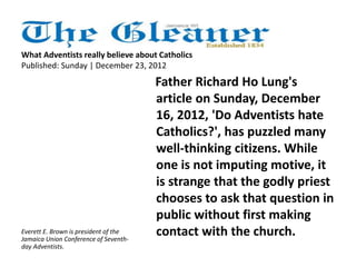What Adventists really believe about Catholics 
Published: Sunday | December 23, 2012 
Father Richard Ho Lung's 
article on Sunday, December 
16, 2012, 'Do Adventists hate 
Catholics?', has puzzled many 
well-thinking citizens. While 
one is not imputing motive, it 
is strange that the godly priest 
chooses to ask that question in 
public without first making 
Everett E. Brown is president of the contact with the church. 
Jamaica Union Conference of Seventh-day 
Adventists. 
 