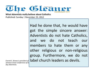 What Adventists really believe about Catholics 
Published: Sunday | December 23, 2012 
Father Richard Ho Lung's 
article on Sunday, December 
16, 2012, 'Do Adventists hate 
Catholics?', has puzzled many 
well-thinking citizens. While 
one is not imputing motive, it 
is strange that the godly priest 
chooses to ask that question in 
public without first making 
Everett E. Brown is president of the contact with the church. 
Jamaica Union Conference of Seventh-day 
Adventists. 
Had he done that, he would have 
got the simple sincere answer: 
Adventists do not hate Catholics, 
and we do not teach our 
members to hate them or any 
other religious or non-religious 
group. Furthermore, we do not 
label church leaders as devils. 
 