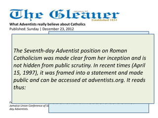 What Adventists really believe about Catholics 
Published: Sunday | December 23, 2012 
Father Richard Ho Lung's 
article on Sunday, December 
16, 2012, 'Do Adventists hate 
Catholics?', has puzzled many 
well-thinking citizens. While 
one is not imputing motive, it 
is strange that the godly priest 
chooses to ask that question in 
public without first making 
Everett E. Brown is president of the contact with the church. 
Jamaica Union Conference of Seventh-day 
Adventists. 
Had he done that, he would have 
got the simple sincere answer: 
Adventists do not hate Catholics, 
and we do not teach our 
members to hate them or any 
other religious or non-religious 
group. Furthermore, we do not 
label church leaders as devils. 
The Seventh-day Adventist position on Roman 
Catholicism was made clear from her inception and is 
not hidden from public scrutiny. In recent times (April 
15, 1997), it was framed into a statement and made 
public and can be accessed at adventists.org. It reads 
thus: 
 
